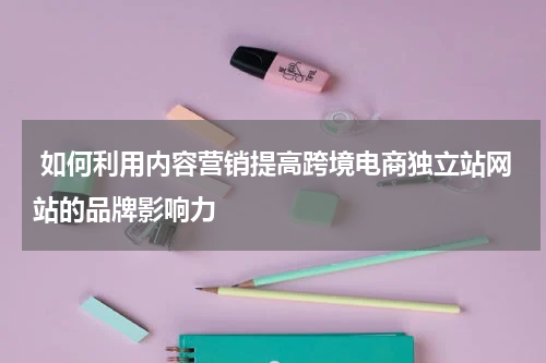  如何利用内容营销提高跨境电商独立站网站的品牌影响力 