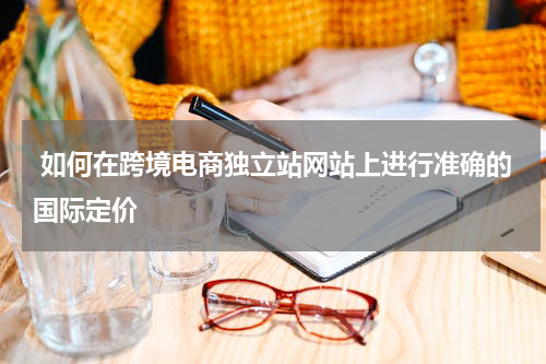  如何在跨境电商独立站网站上进行准确的国际定价  