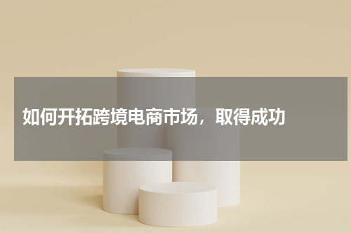 如何开拓跨境电商市场，取得成功  