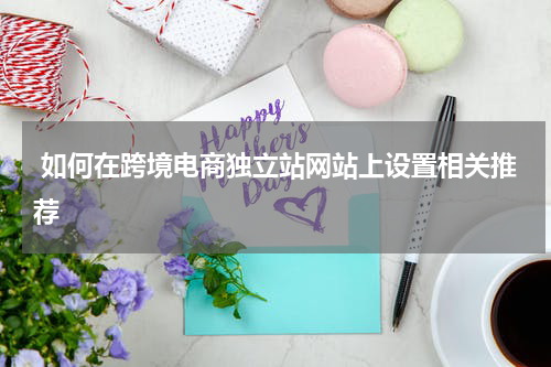  如何在跨境电商独立站网站上设置相关推荐 