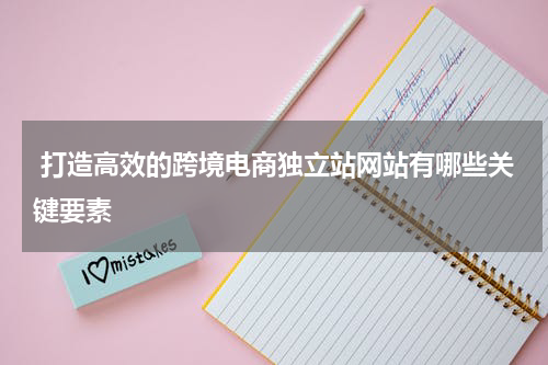  打造高效的跨境电商独立站网站有哪些关键要素  