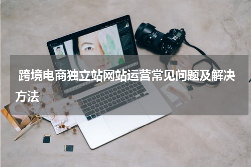  跨境电商独立站网站运营常见问题及解决方法 