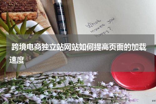  跨境电商独立站网站如何提高页面的加载速度 