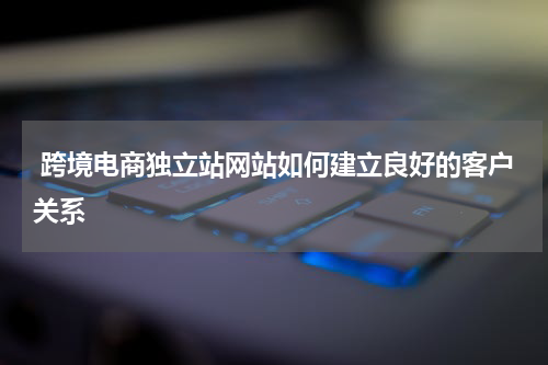  跨境电商独立站网站如何建立良好的客户关系 