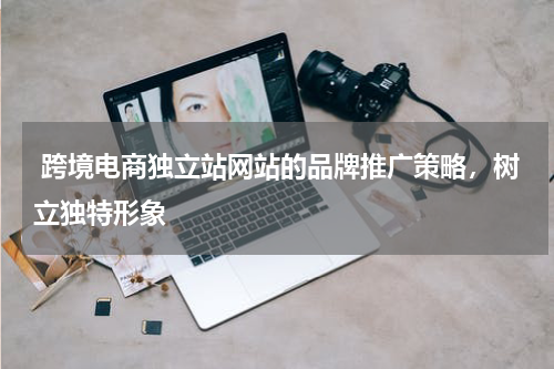  跨境电商独立站网站的品牌推广策略，树立独特形象 