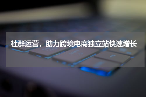  社群运营，助力跨境电商独立站快速增长 