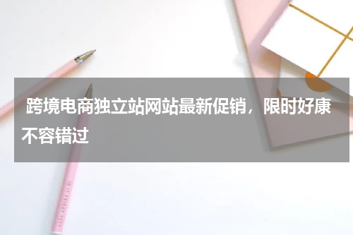  跨境电商独立站网站最新促销，限时好康不容错过  