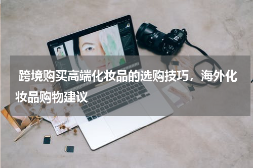  跨境购买高端化妆品的选购技巧，海外化妆品购物建议 