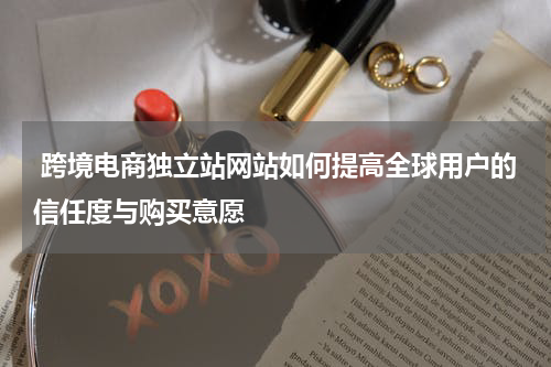  跨境电商独立站网站如何提高全球用户的信任度与购买意愿  