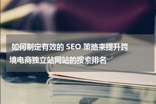  如何制定有效的 SEO 策略来提升跨境电商独立站网站的搜索排名  