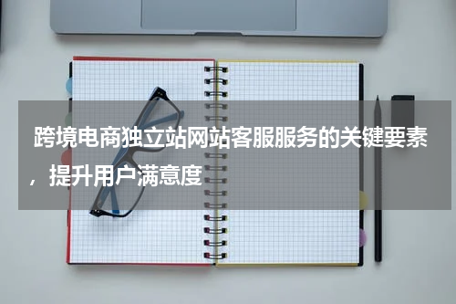  跨境电商独立站网站客服服务的关键要素，提升用户满意度 