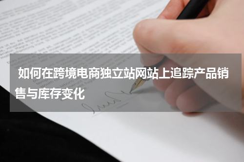  如何在跨境电商独立站网站上追踪产品销售与库存变化  