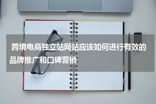  跨境电商独立站网站应该如何进行有效的品牌推广和口碑营销  
