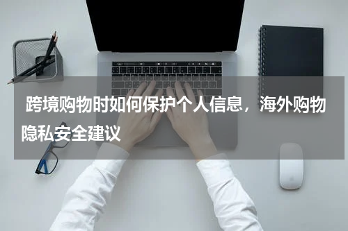  跨境购物时如何保护个人信息，海外购物隐私安全建议 