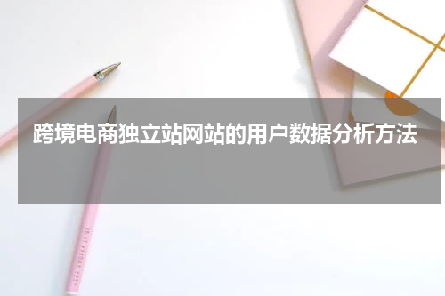  跨境电商独立站网站的用户数据分析方法 