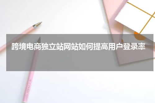  跨境电商独立站网站如何提高用户登录率 