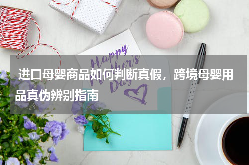  进口母婴商品如何判断真假，跨境母婴用品真伪辨别指南 
