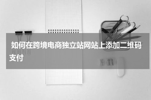  如何在跨境电商独立站网站上添加二维码支付 
