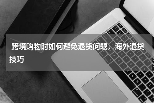  跨境购物时如何避免退货问题，海外退货技巧 