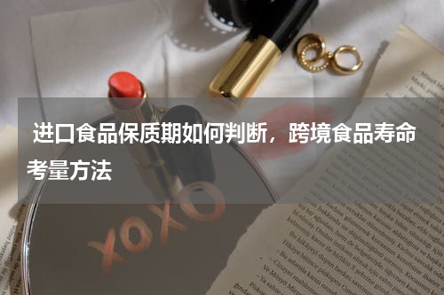  进口食品保质期如何判断，跨境食品寿命考量方法 