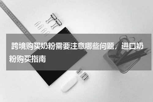  跨境购买奶粉需要注意哪些问题，进口奶粉购买指南 