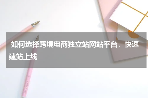  如何选择跨境电商独立站网站平台，快速建站上线  