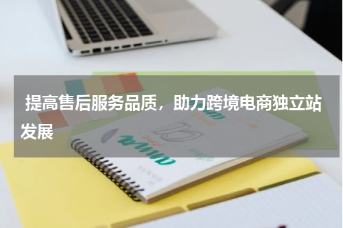  提高售后服务品质，助力跨境电商独立站发展 