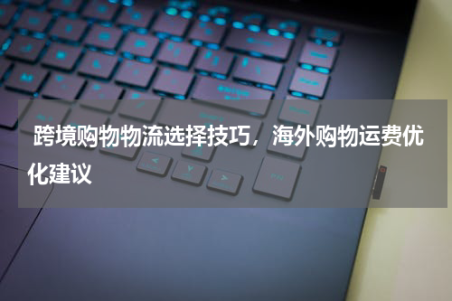  跨境购物物流选择技巧，海外购物运费优化建议 