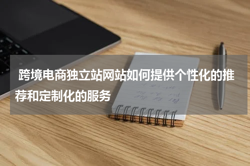  跨境电商独立站网站如何提供个性化的推荐和定制化的服务  