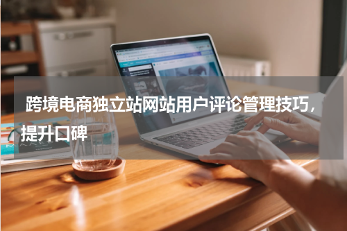  跨境电商独立站网站用户评论管理技巧，提升口碑  