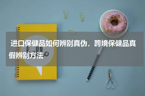  进口保健品如何辨别真伪，跨境保健品真假辨别方法 