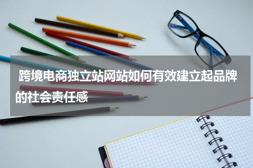  跨境电商独立站网站如何有效建立起品牌的社会责任感  
