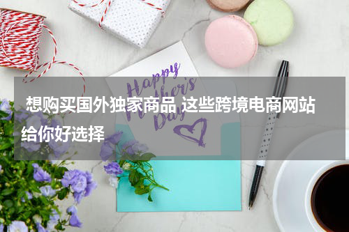  想购买国外独家商品 这些跨境电商网站给你好选择 