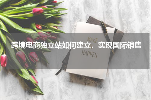  跨境电商独立站如何建立，实现国际销售  