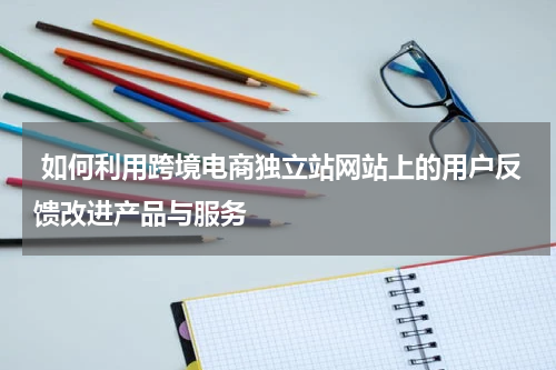  如何利用跨境电商独立站网站上的用户反馈改进产品与服务  