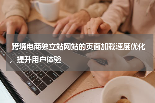  跨境电商独立站网站的页面加载速度优化，提升用户体验 