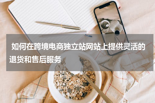  如何在跨境电商独立站网站上提供灵活的退货和售后服务  