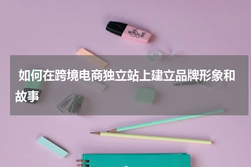  如何在跨境电商独立站上建立品牌形象和故事  