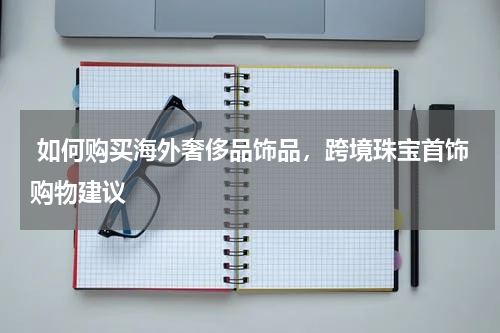  如何购买海外奢侈品饰品，跨境珠宝首饰购物建议 