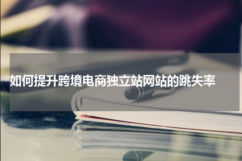  如何提升跨境电商独立站网站的跳失率 