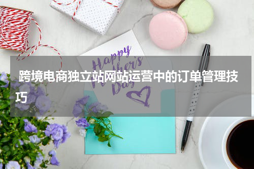  跨境电商独立站网站运营中的订单管理技巧  