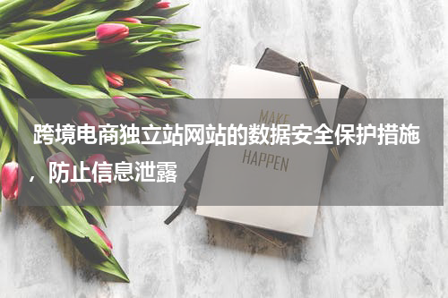  跨境电商独立站网站的数据安全保护措施，防止信息泄露 