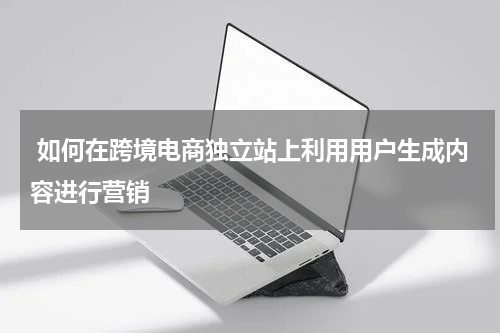  如何在跨境电商独立站上利用用户生成内容进行营销  