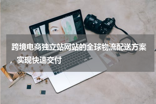  跨境电商独立站网站的全球物流配送方案，实现快速交付 