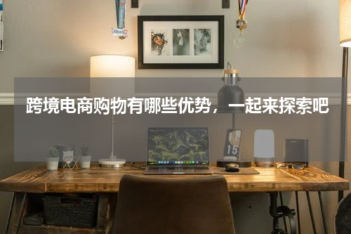  跨境电商购物有哪些优势，一起来探索吧 