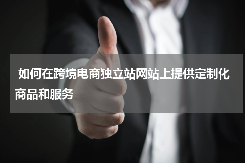  如何在跨境电商独立站网站上提供定制化商品和服务  