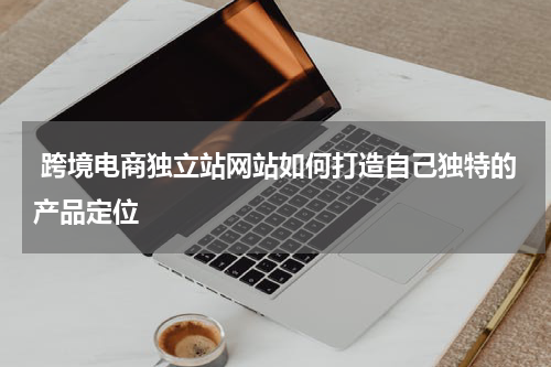  跨境电商独立站网站如何打造自己独特的产品定位  