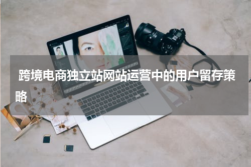  跨境电商独立站网站运营中的用户留存策略  