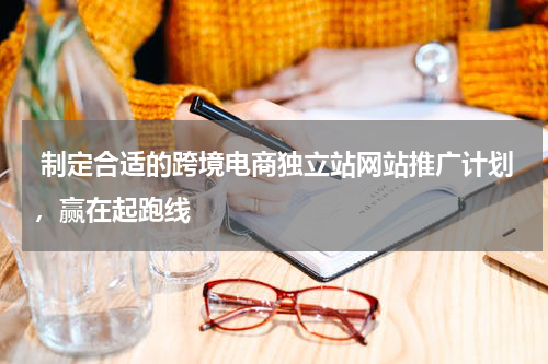  制定合适的跨境电商独立站网站推广计划，赢在起跑线  