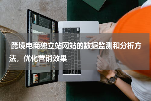  跨境电商独立站网站的数据监测和分析方法，优化营销效果 